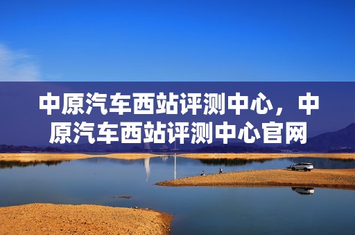 中原汽车西站评测中心，中原汽车西站评测中心官网