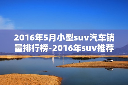 2016年5月小型suv汽车销量排行榜-2016年suv推荐