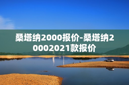 桑塔纳2000报价-桑塔纳20002021款报价