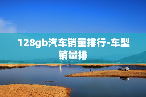 128gb汽车销量排行-车型销量排