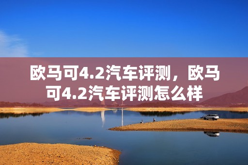 欧马可4.2汽车评测，欧马可4.2汽车评测怎么样