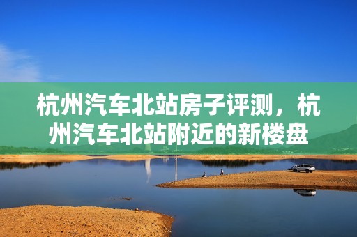 杭州汽车北站房子评测，杭州汽车北站附近的新楼盘