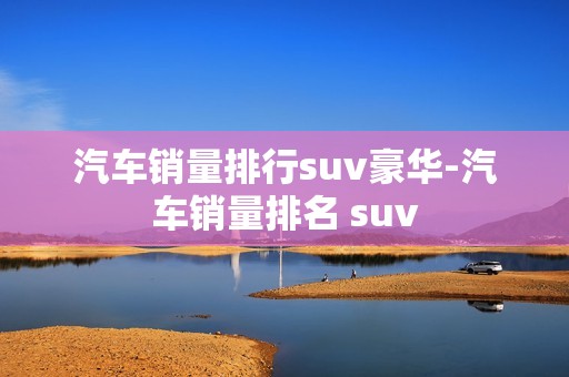 汽车销量排行suv豪华-汽车销量排名 suv