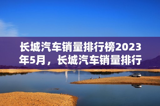 长城汽车销量排行榜2023年5月，长城汽车销量排行榜2023年5月