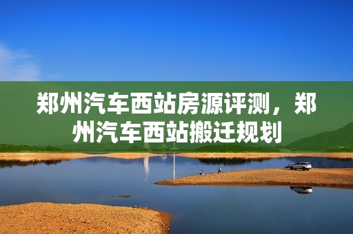 郑州汽车西站房源评测，郑州汽车西站搬迁规划