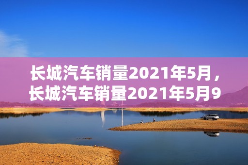 长城汽车销量2021年5月，长城汽车销量2021年5月9日