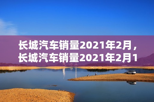 长城汽车销量2021年2月，长城汽车销量2021年2月1日