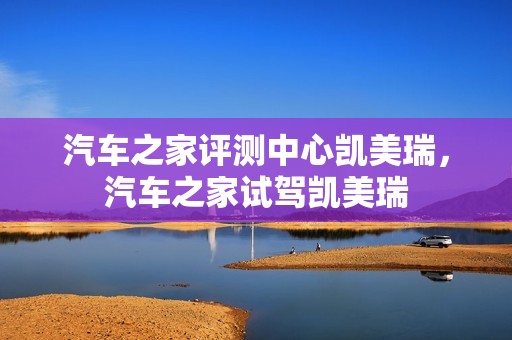 汽车之家评测中心凯美瑞，汽车之家试驾凯美瑞