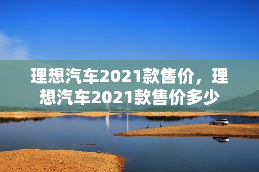 理想汽车2021款售价，理想汽车2021款售价多少