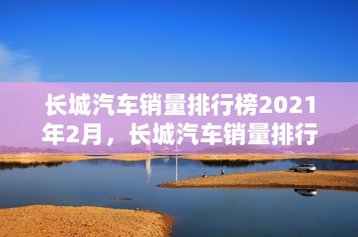 长城汽车销量排行榜2021年2月，长城汽车销量排行榜2021年2月份