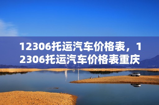 12306托运汽车价格表，12306托运汽车价格表重庆