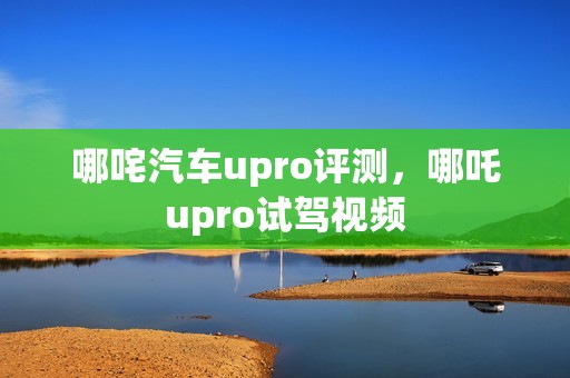 哪咤汽车upro评测，哪吒upro试驾视频