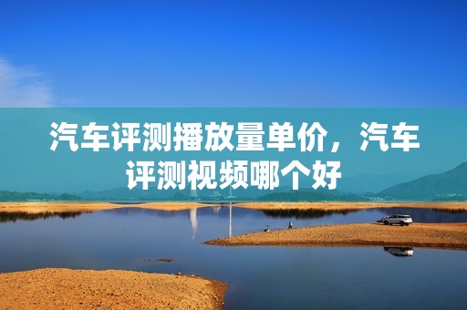 汽车评测播放量单价，汽车评测视频哪个好