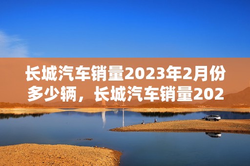 长城汽车销量2023年2月份多少辆，长城汽车销量2023年2月份多少辆车