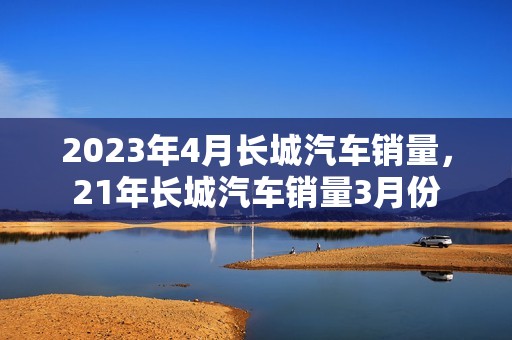 2023年4月长城汽车销量，21年长城汽车销量3月份