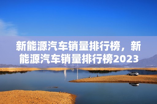 新能源汽车销量排行榜，新能源汽车销量排行榜2023