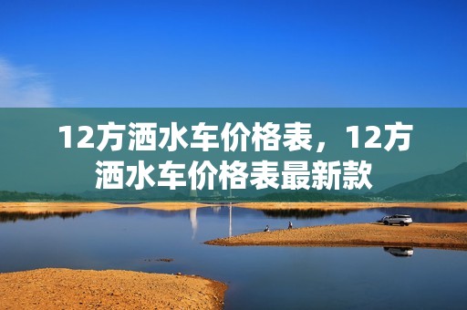 12方洒水车价格表，12方洒水车价格表最新款