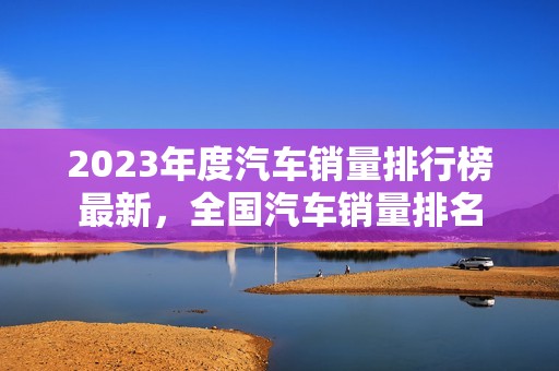 2023年度汽车销量排行榜最新，全国汽车销量排名