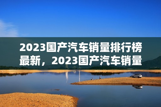 2023国产汽车销量排行榜最新，2023国产汽车销量排行榜最新款