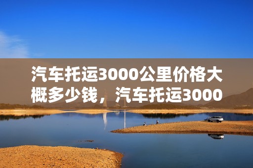 汽车托运3000公里价格大概多少钱，汽车托运3000公里价格大概多少钱啊