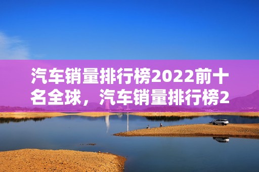 汽车销量排行榜2022前十名全球，汽车销量排行榜2022前十名全球第一