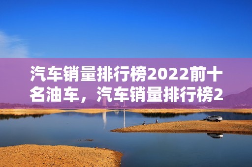 汽车销量排行榜2022前十名油车，汽车销量排行榜2022前十名油车品牌