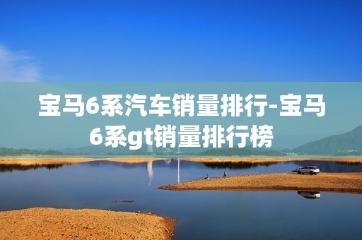 宝马6系汽车销量排行-宝马6系gt销量排行榜