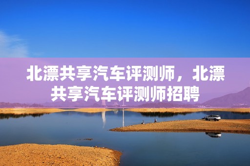 北漂共享汽车评测师，北漂共享汽车评测师招聘