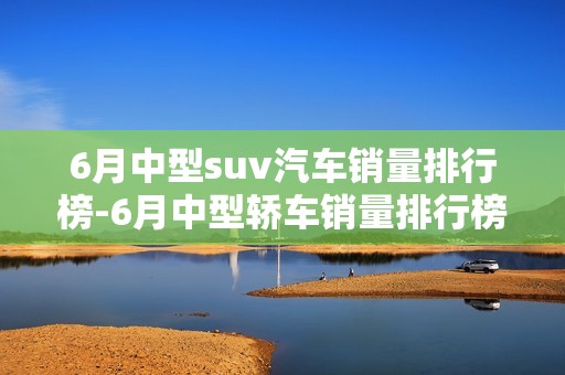 6月中型suv汽车销量排行榜-6月中型轿车销量排行榜