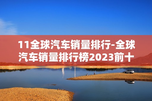 11全球汽车销量排行-全球汽车销量排行榜2023前十名