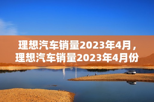 理想汽车销量2023年4月，理想汽车销量2023年4月份怎么样