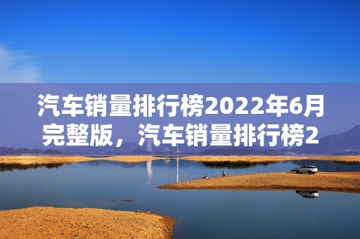 汽车销量排行榜2022年6月完整版，汽车销量排行榜2021年6月完整版