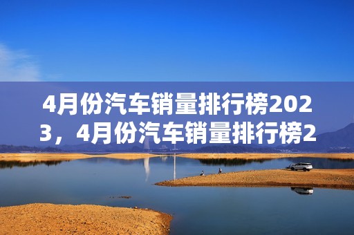 4月份汽车销量排行榜2023，4月份汽车销量排行榜2024