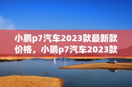 小鹏p7汽车2023款最新款价格，小鹏p7汽车2023款最新款价格优惠