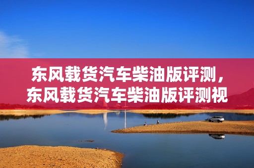 东风载货汽车柴油版评测，东风载货汽车柴油版评测视频