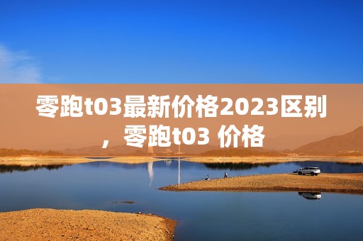 零跑t03最新价格2023区别，零跑t03 价格