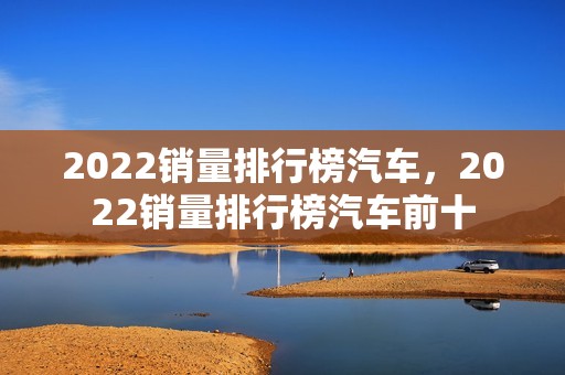 2022销量排行榜汽车，2022销量排行榜汽车前十