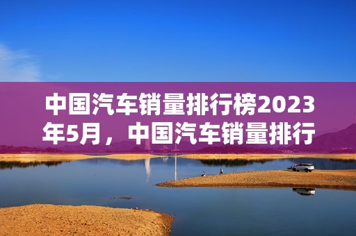 中国汽车销量排行榜2023年5月，中国汽车销量排行榜2023年5月9日