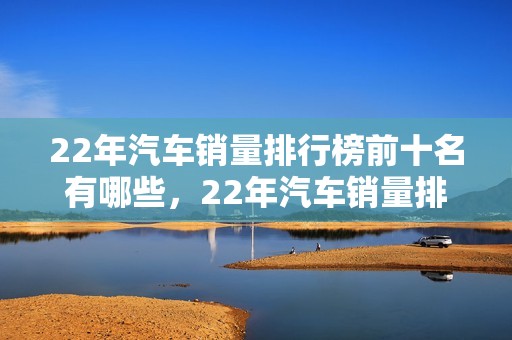 22年汽车销量排行榜前十名有哪些，22年汽车销量排行榜前十名有哪些车型