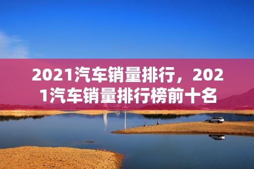 2021汽车销量排行，2021汽车销量排行榜前十名