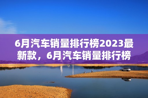 6月汽车销量排行榜2023最新款，6月汽车销量排行榜2023最新款