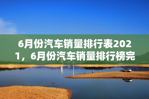 6月份汽车销量排行表2021，6月份汽车销量排行榜完整2021