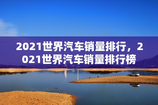 2021世界汽车销量排行，2021世界汽车销量排行榜