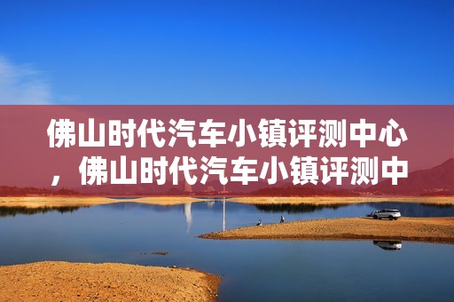 佛山时代汽车小镇评测中心，佛山时代汽车小镇评测中心地址