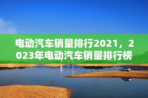 电动汽车销量排行2021，2023年电动汽车销量排行榜最新