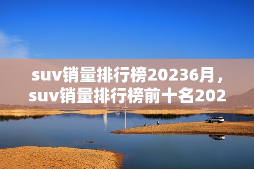 suv销量排行榜20236月，suv销量排行榜前十名20213月