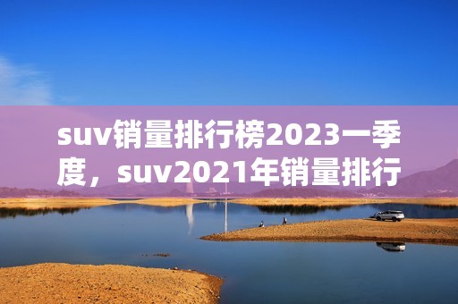 suv销量排行榜2023一季度，suv2021年销量排行榜前十名