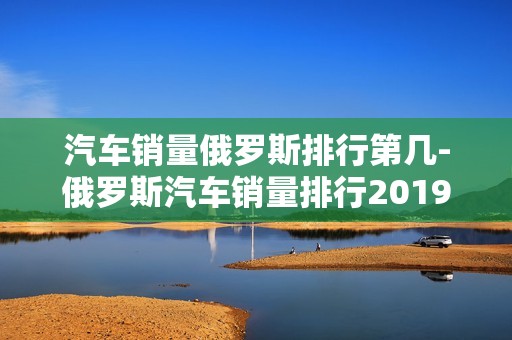 汽车销量俄罗斯排行第几-俄罗斯汽车销量排行2019