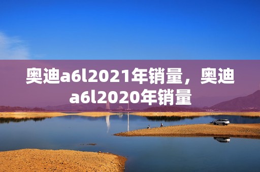 奥迪a6l2021年销量，奥迪a6l2020年销量