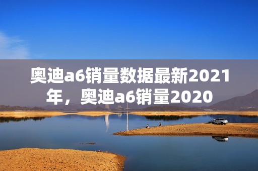 奥迪a6销量数据最新2021年，奥迪a6销量2020